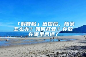 「科普帖」出国后，档案怎么办？如何托管？存放在哪里合适？