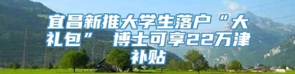 宜昌新推大学生落户“大礼包” 博士可享22万津补贴