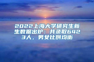 2022上海大学研究生新生数据出炉：共录取6423人，男女比例均衡