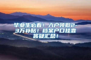 毕业生必看！入户领取2-3万补贴！档案户口挂靠答疑汇总！