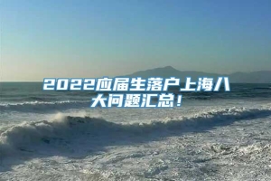 2022应届生落户上海八大问题汇总！