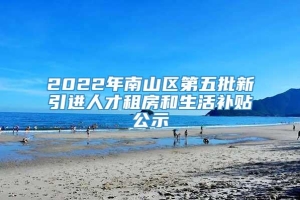 2022年南山区第五批新引进人才租房和生活补贴公示