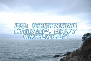 注意：在深圳千万别以这种方式入深户，既买不了房孩子也无法上学