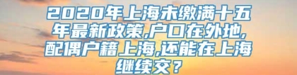 2020年上海未缴满十五年最新政策,户口在外地,配偶户籍上海,还能在上海继续交？