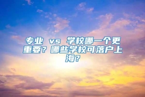 专业 vs 学校哪一个更重要？哪些学校可落户上海？