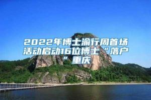 2022年博士渝行周首场活动启动16位博士“落户”重庆