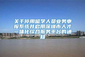 关于停用留学人员业务申报系统并启用深圳市人才一体化综合服务平台的通知