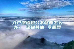 入户深圳积分不够要怎么办？ 深圳其他 今题网