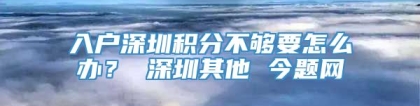 入户深圳积分不够要怎么办？ 深圳其他 今题网