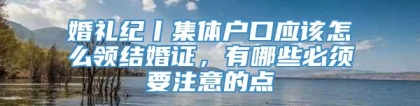 婚礼纪丨集体户口应该怎么领结婚证，有哪些必须要注意的点