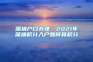 深圳户口办理，2021年深圳积分入户如何算积分