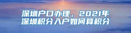 深圳户口办理，2021年深圳积分入户如何算积分