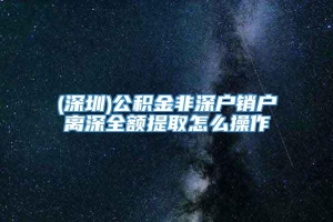 (深圳)公积金非深户销户离深全额提取怎么操作