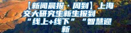 【新闻晨报·周到】上海交大研究生新生报到 “线上+线下”“智慧迎新