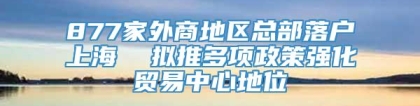877家外商地区总部落户上海  拟推多项政策强化贸易中心地位