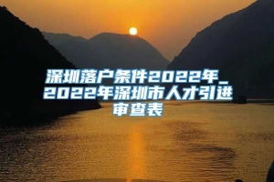 深圳落户条件2022年_2022年深圳市人才引进审查表