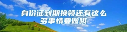 身份证到期换领还有这么多事情要做哦