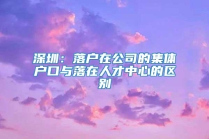 深圳：落户在公司的集体户口与落在人才中心的区别