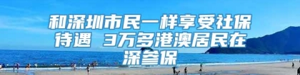 和深圳市民一样享受社保待遇 3万多港澳居民在深参保