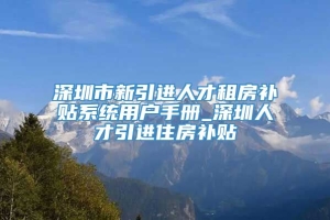 深圳市新引进人才租房补贴系统用户手册_深圳人才引进住房补贴