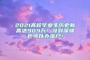 2021高校毕业生历史新高达909万！没到深圳也可以办深户！