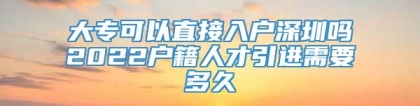 大专可以直接入户深圳吗2022户籍人才引进需要多久