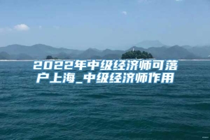 2022年中级经济师可落户上海_中级经济师作用