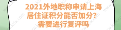 2021外地职称申请上海居住证积分能否加分？需要进行复评吗