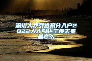 深圳人才引进积分入户2022人才引进呈报表要盖章么