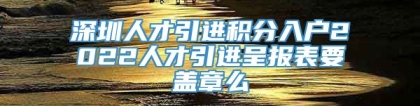 深圳人才引进积分入户2022人才引进呈报表要盖章么
