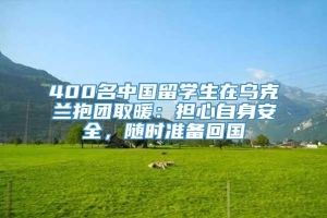 400名中国留学生在乌克兰抱团取暖：担心自身安全，随时准备回国