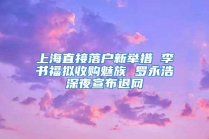 上海直接落户新举措 李书福拟收购魅族 罗永浩深夜宣布退网