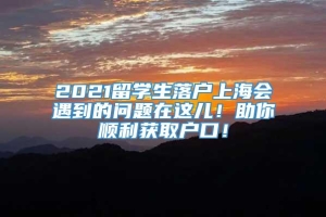 2021留学生落户上海会遇到的问题在这儿！助你顺利获取户口！