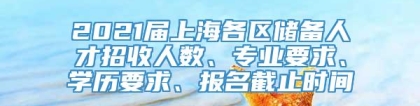 2021届上海各区储备人才招收人数、专业要求、学历要求、报名截止时间