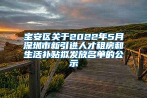 宝安区关于2022年5月深圳市新引进人才租房和生活补贴拟发放名单的公示