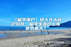 【留学落户】抢人才大战已拉开，留学生落户上海优势最大？