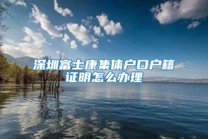 深圳富士康集体户口户籍证明怎么办理