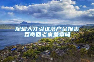 深圳人才引进落户呈报表要寄回老家盖章吗