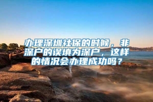 办理深圳社保的时候，非深户的误填为深户，这样的情况会办理成功吗？