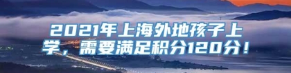 2021年上海外地孩子上学，需要满足积分120分！