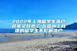 2022年上海留学生落户政策又放宽了!在国内上网课的留学生不影响落户