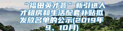 “福田英才荟”新引进人才租房和生活配套补贴拟发放名单的公示(2019年9、10月)