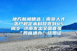 地方新闻精选｜南京人才落户规定本科放宽到45周岁 济南发出全国首张“跨省通办”结婚证