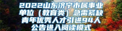2022山东济宁市属事业单位（教育类）急需紧缺青年优秀人才引进94人公告进入阅读模式