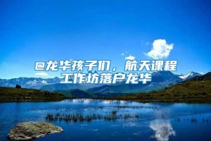 @龙华孩子们，航天课程工作坊落户龙华