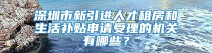 深圳市新引进人才租房和生活补贴申请受理的机关有哪些？