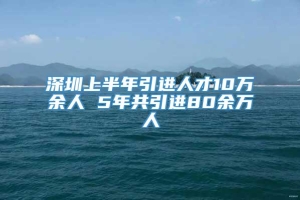 深圳上半年引进人才10万余人 5年共引进80余万人