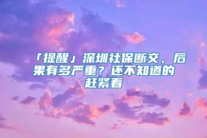 「提醒」深圳社保断交，后果有多严重？还不知道的赶紧看