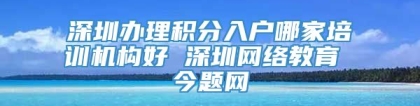 深圳办理积分入户哪家培训机构好 深圳网络教育 今题网