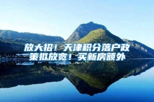 放大招！天津积分落户政策拟放宽！买新房额外